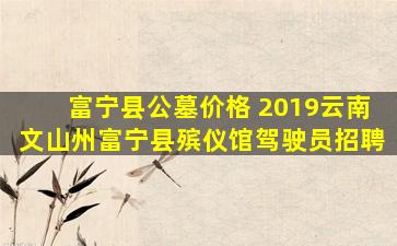 富宁县公墓价格 2019云南文山州富宁县殡仪馆驾驶员招聘